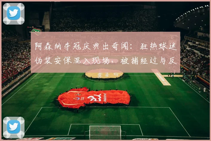 阿森纳夺冠庆典出奇闻:狂热球迷伪装安保混入现场,被捕经过与反思