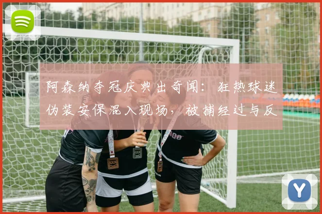 阿森纳夺冠庆典出奇闻：狂热球迷伪装安保混入现场，被捕经过与反思
