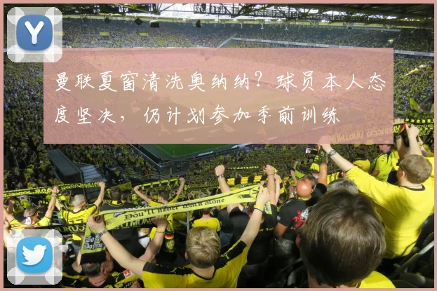 曼联夏窗清洗奥纳纳？球员本人态度坚决，仍计划参加季前训练