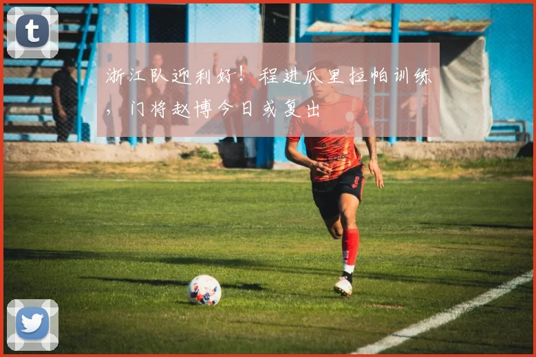 浙江队迎利好！程进瓜里拉帕训练，门将赵博今日或复出