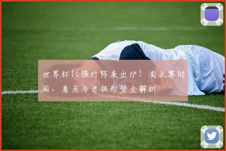 世界杯16强对阵表出炉！淘汰赛时间、看点与晋级形势全解析
