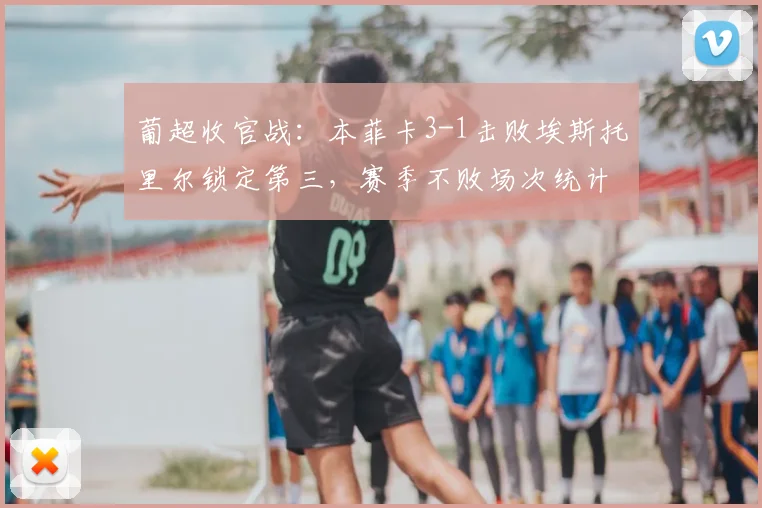 葡超收官战:本菲卡3-1击败埃斯托里尔锁定第三,赛季不败场次统计回顾