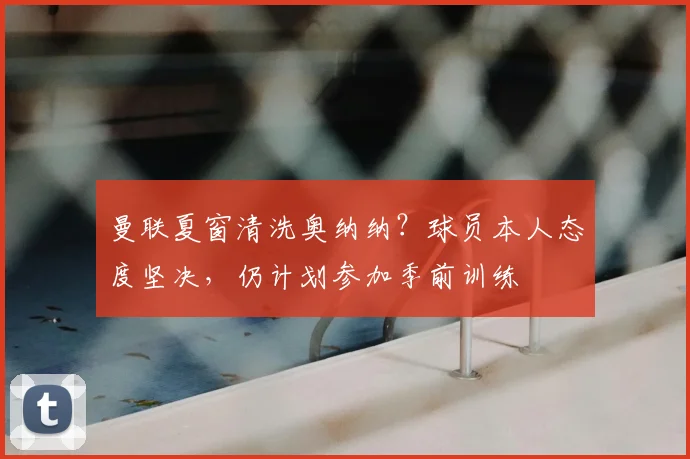 曼联夏窗清洗奥纳纳?球员本人态度坚决,仍计划参加季前训练